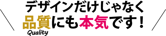 デザインだけじゃなく品質にも本気です！