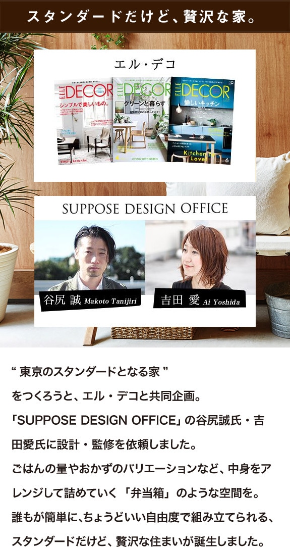 スタンダードだけど、贅沢な家。“東京のスタンダードとなる家”をつくろうと、エル・デコと共同企画。「SUPPOSE DESIGN OFFICE」の谷尻誠氏・吉田愛氏に設計・監修を依頼しました。ごはんの量やおかずのバリエーションなど、中身をアレンジして詰めていく「弁当箱」のような空間を。誰もが簡単に、ちょうどいい自由度で組み立てられる、スタンダードだけど、贅沢な住まいが誕生しました。